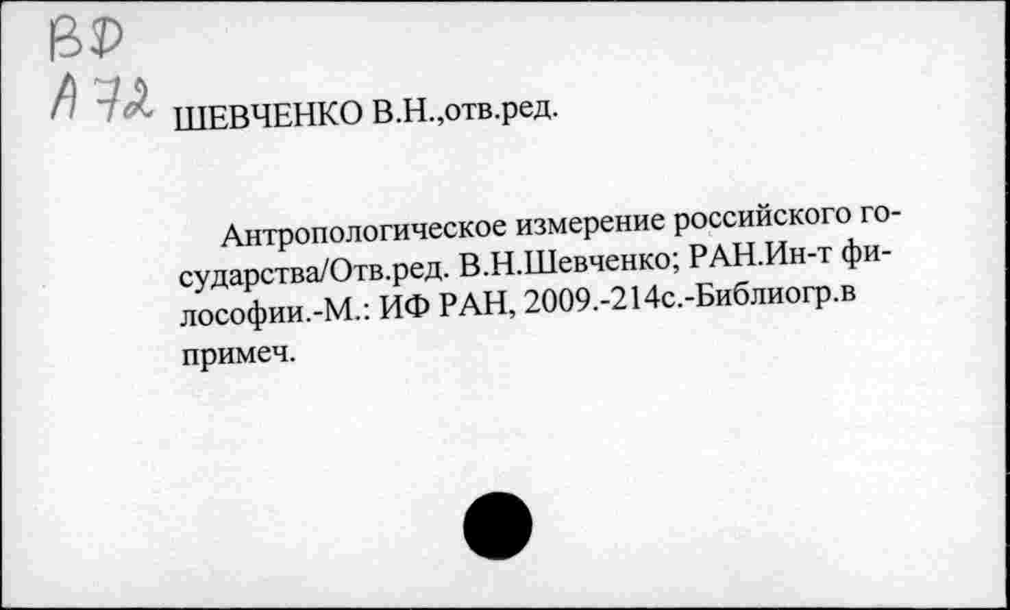 ﻿ШЕВЧЕНКО В.Н.,отв.ред.
Антропологическое измерение российского го-сударства/Отв.ред. В.Н.Шевченко; РАН.Ин-т фи-лософии.-М.: ИФ РАН, 2009.-214с.-Библиогр.в
примеч.